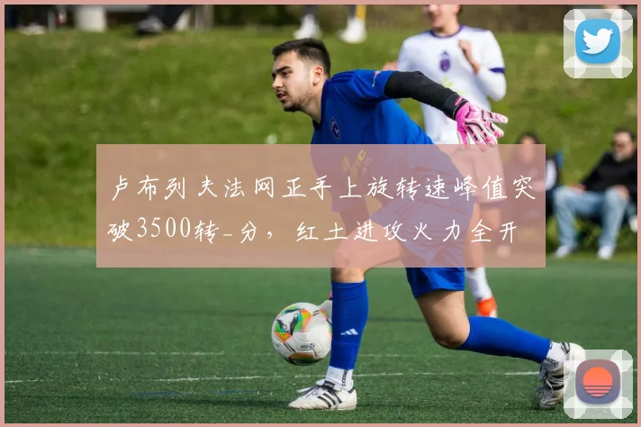 卢布列夫法网正手上旋转速峰值突破3500转_分，红土进攻火力全开