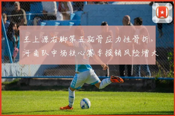 王上源右脚第五跖骨应力性骨折，河南队中场核心赛季报销风险增大