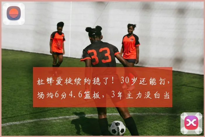 杜锋爱徒续约稳了！30岁还能打，场均6分4.6篮板，3年主力没白当